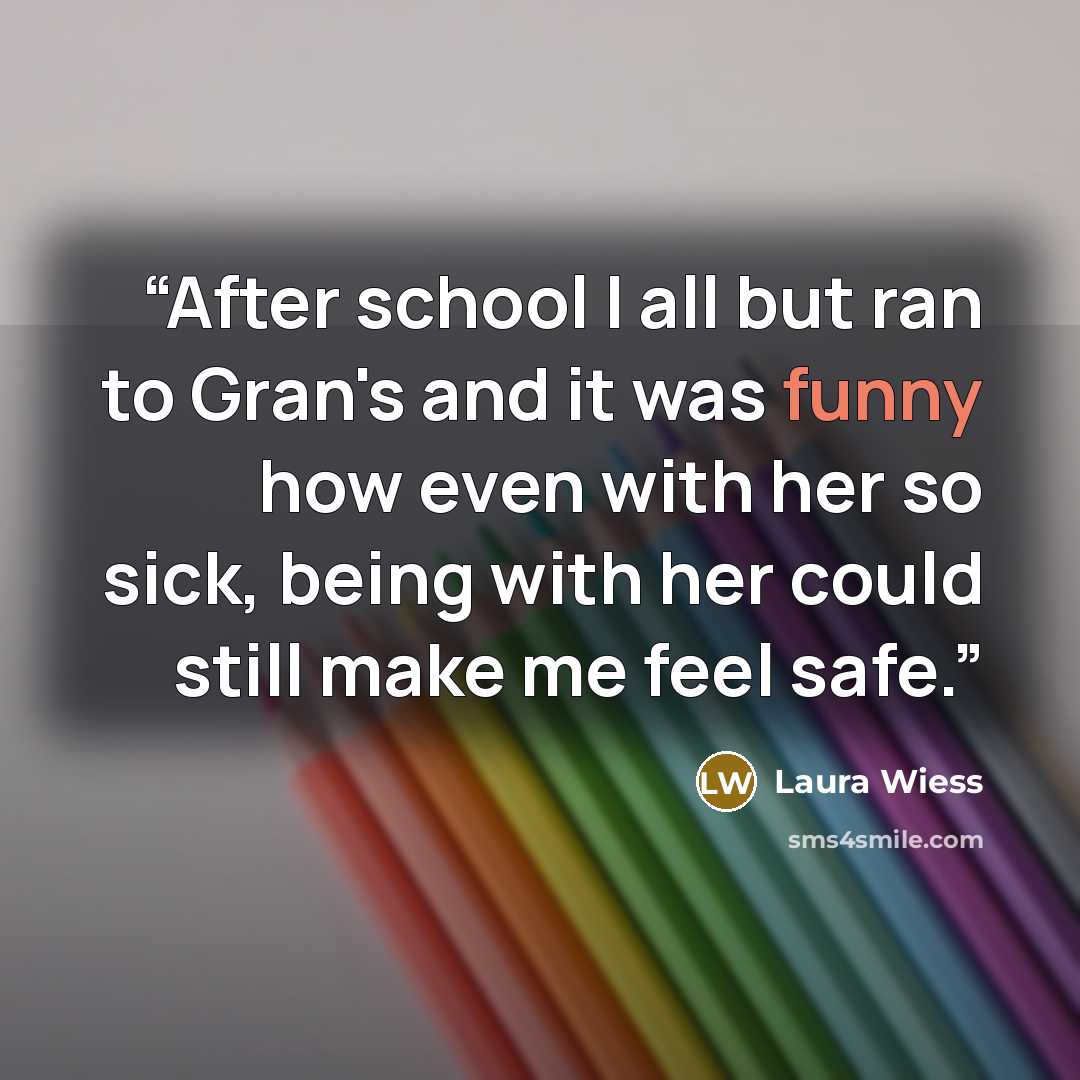 “After school I all but ran to Gran's and it was funny how even with her so sick, being with her could still make me feel safe.” quote by Laura Wiess