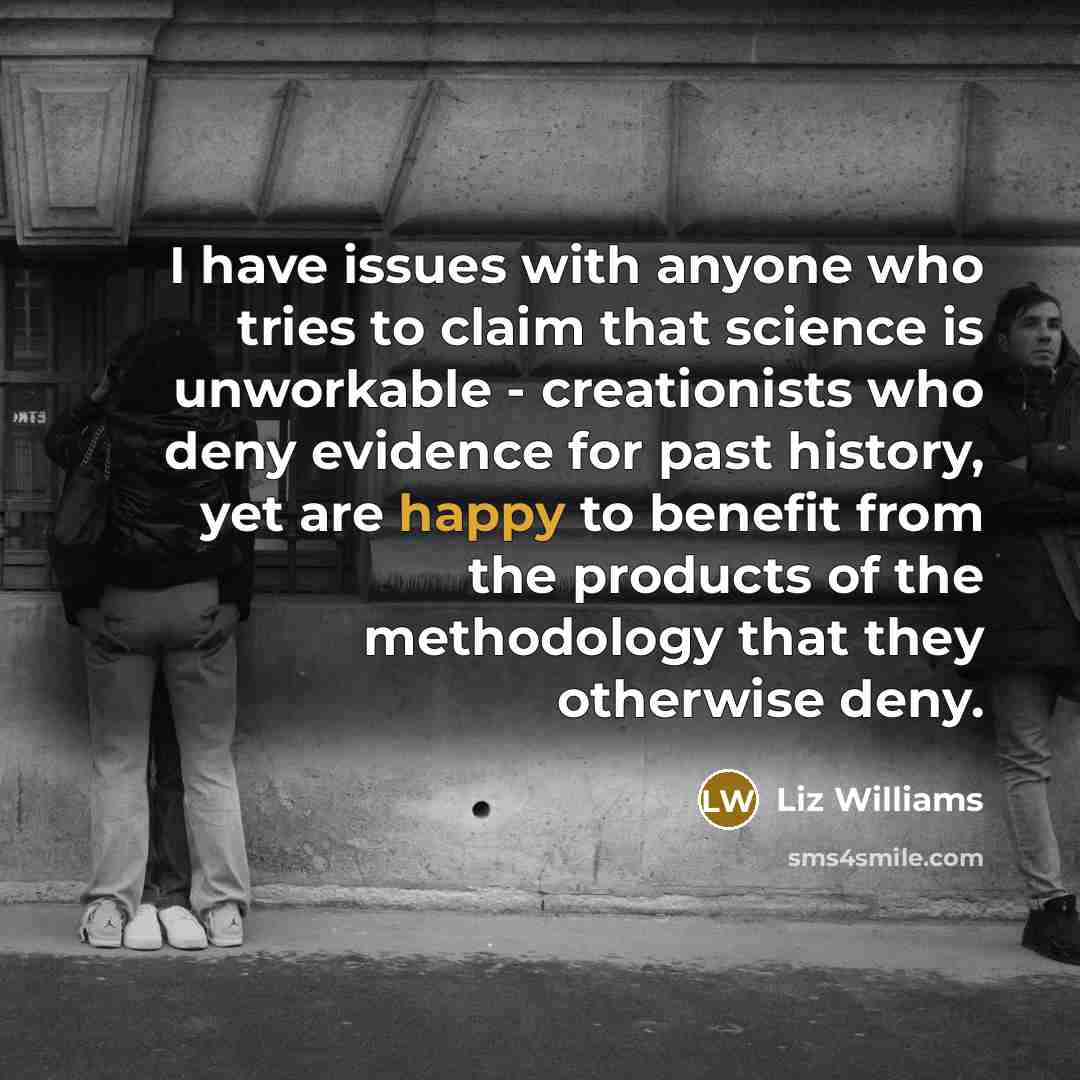 “I have issues with anyone who tries to claim that science is unworkable - creationists who deny evidence for past history, yet are happy to benefit from the products of the methodology that they otherwise deny.” quote by Liz Williams