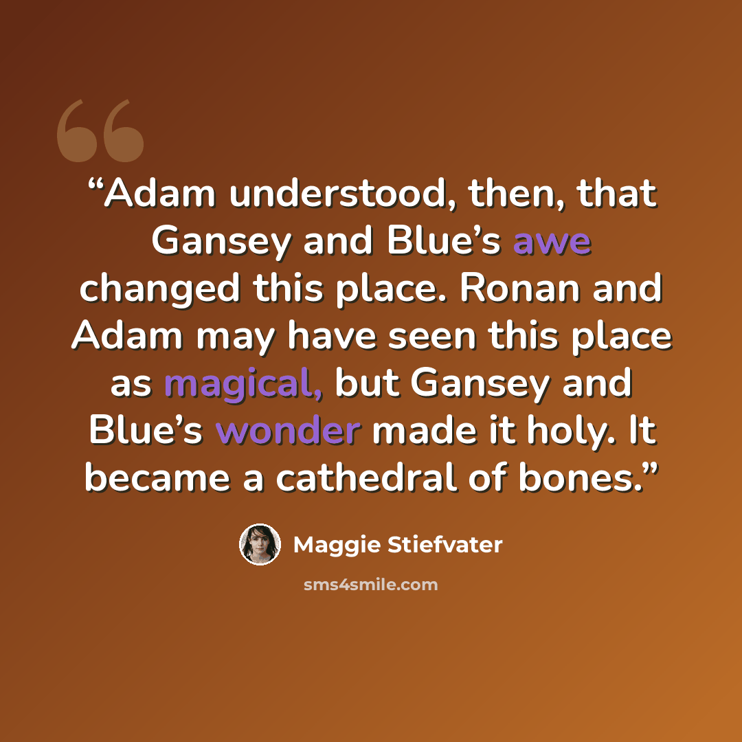 “Adam understood, then, that Gansey and Blue’s awe changed this place. Ronan and Adam may have seen this place as magical, but Gansey and Blue’s wonder made it holy. It became a cathedral of bones.” quote by Maggie Stiefvater