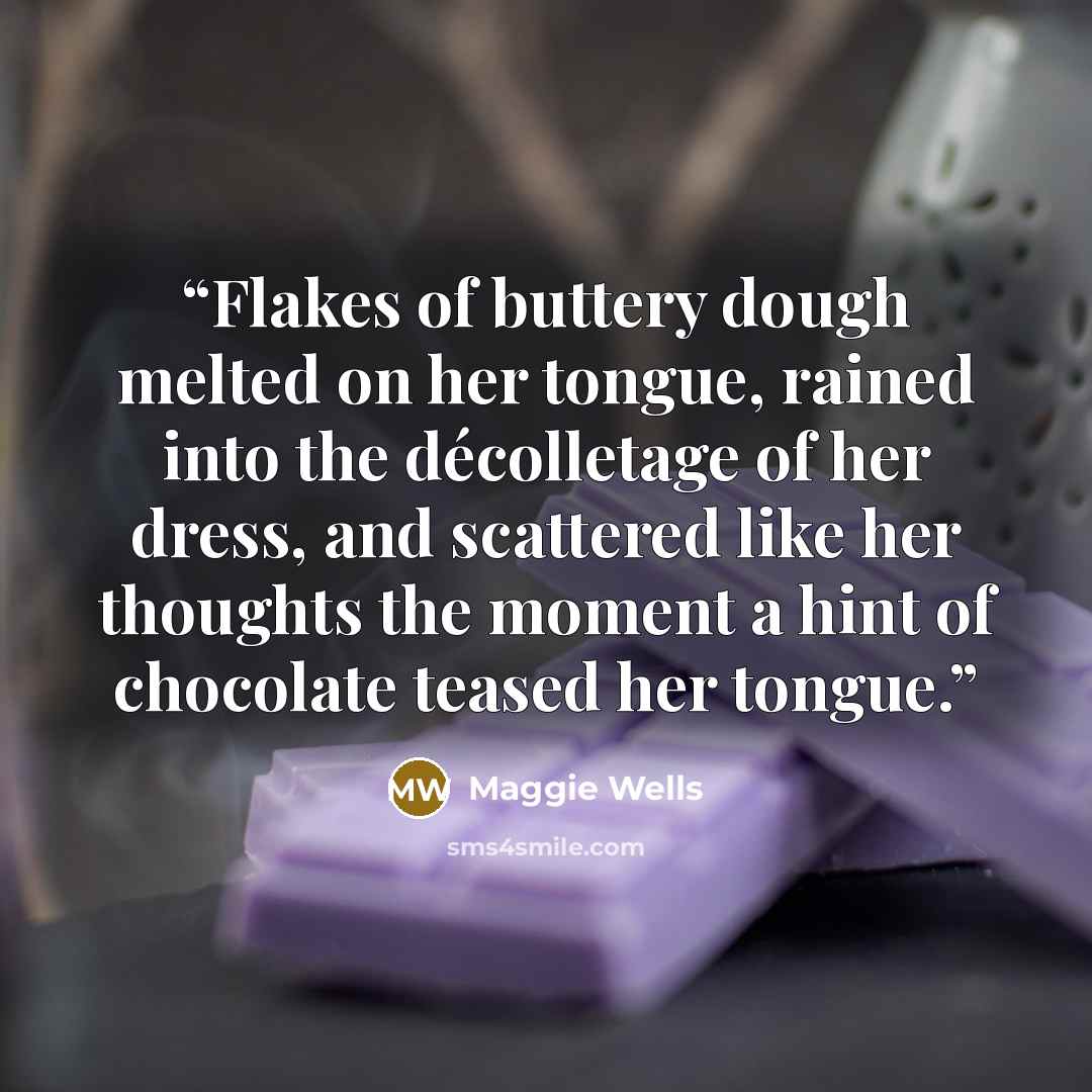 “Flakes of buttery dough melted on her tongue, rained into the décolletage of her dress, and scattered like her thoughts the moment a hint of chocolate teased her tongue.” quote by Maggie Wells
