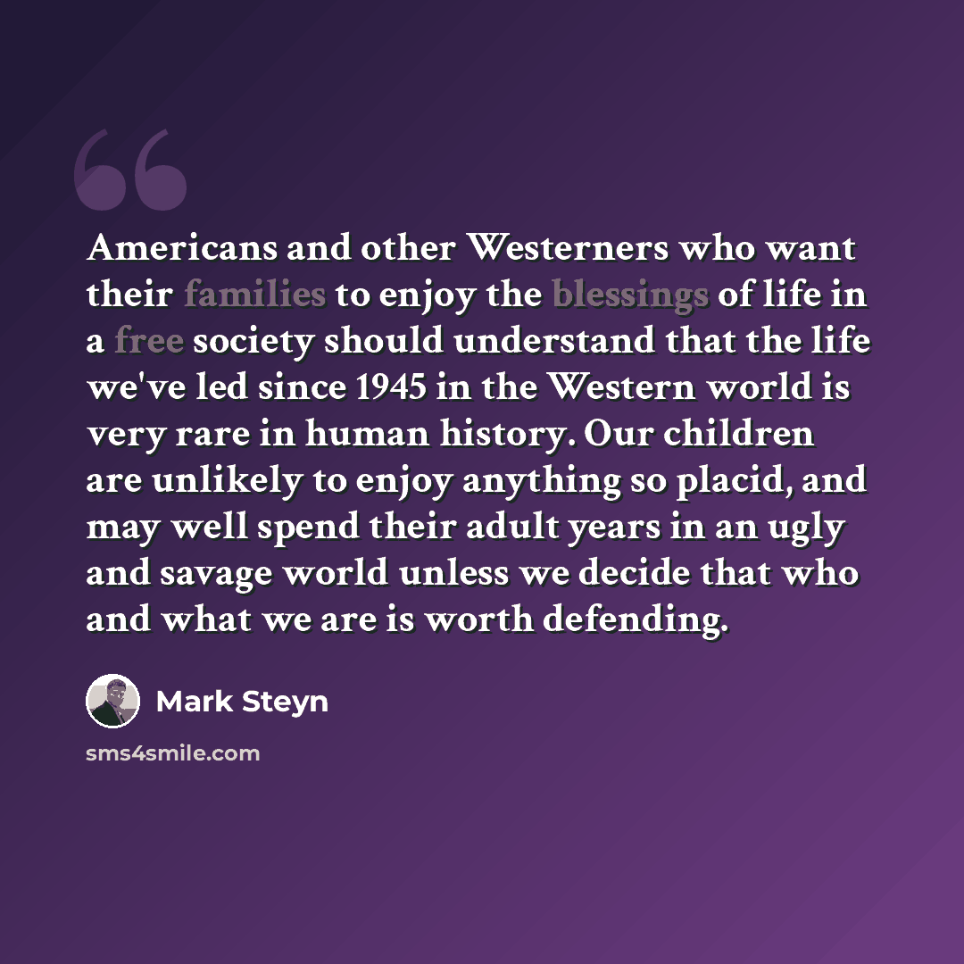 “Americans and other Westerners who want their families to enjoy the blessings of life in a free society should understand that the life we've led since 1945 in the Western world is very rare in human history. Our children are unlikely to enjoy anything so placid, and may well spend their adult…” quote by Mark Steyn