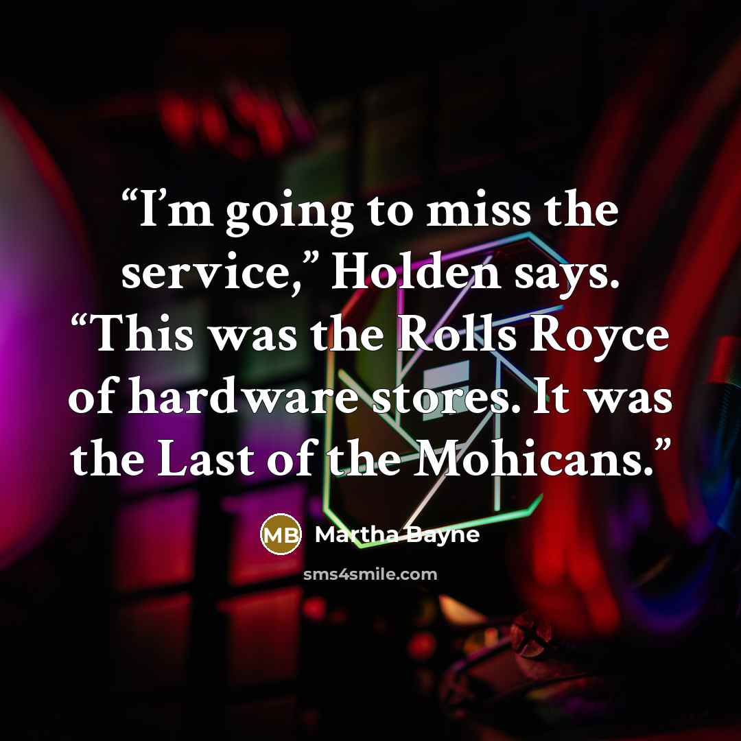 “I’m going to miss the service,” Holden says. “This was the Rolls Royce of hardware stores. It was the Last of the Mohicans.” quote by Martha Bayne