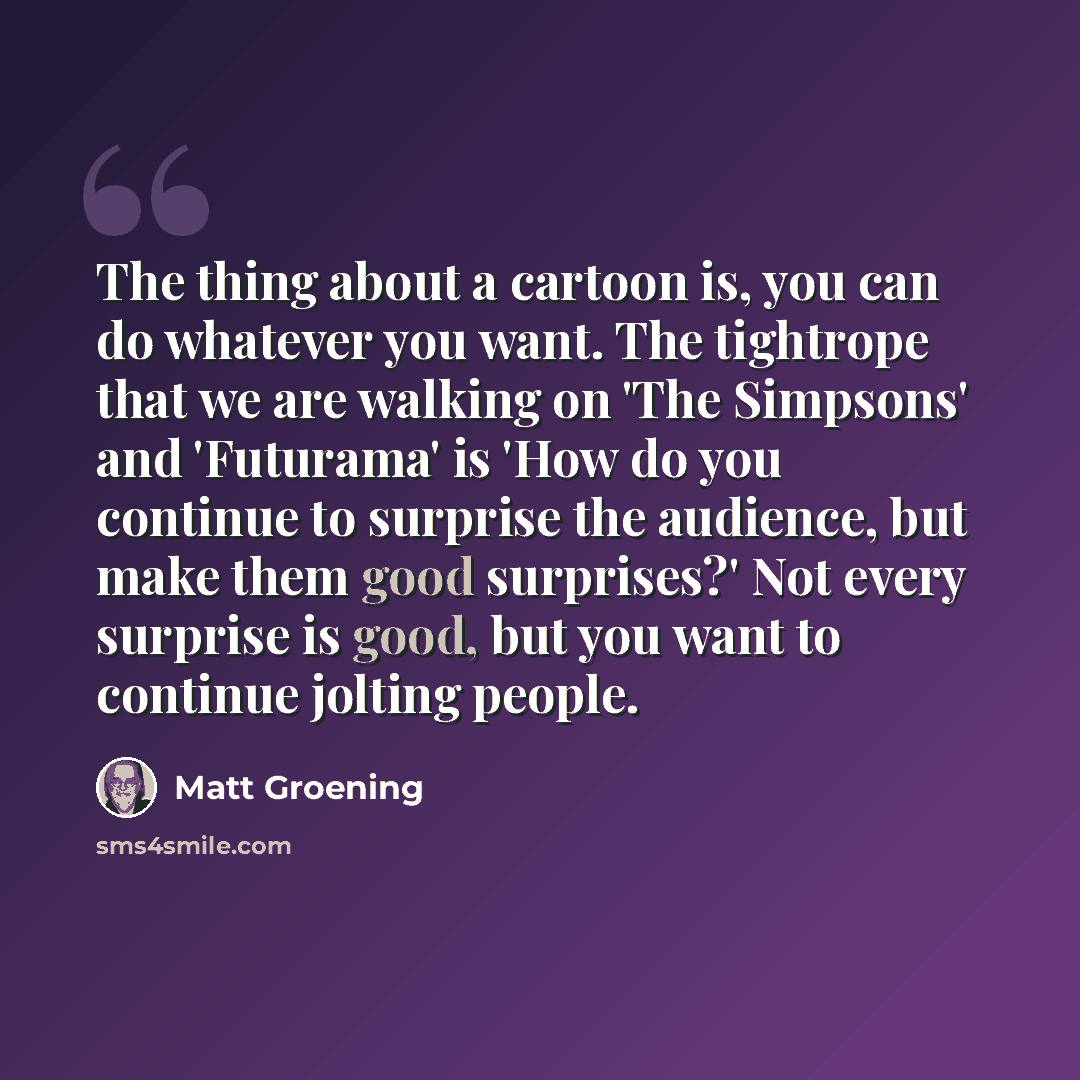 “The thing about a cartoon is, you can do whatever you want. The tightrope that we are walking on 'The Simpsons' and 'Futurama' is 'How do you continue to surprise the audience, but make them good surprises?' Not every surprise is good, but you want to continue jolting people.” quote by Matt Groening