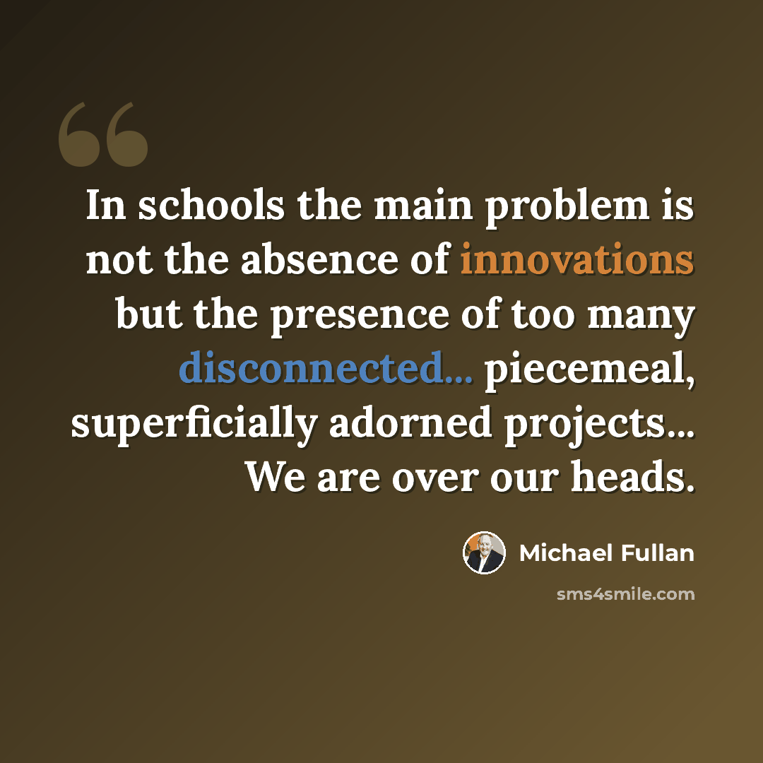 “In schools the main problem is not the absence of innovations but the presence of too many disconnected... piecemeal, superficially adorned projects... We are over our heads.” quote by Michael Fullan