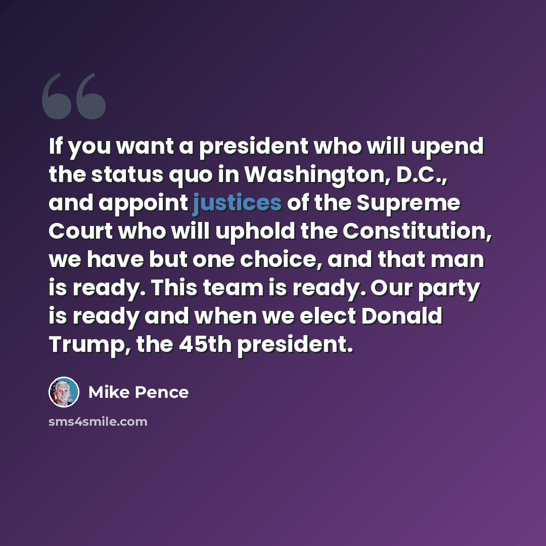 “If you want a president who will upend the status quo in Washington, D.C., and appoint justices of the Supreme Court who will uphold the Constitution, we have but one choice, and that man is ready. This team is ready. Our party is ready and when we elect Donald Trump, the 45th president.” quote by Mike Pence