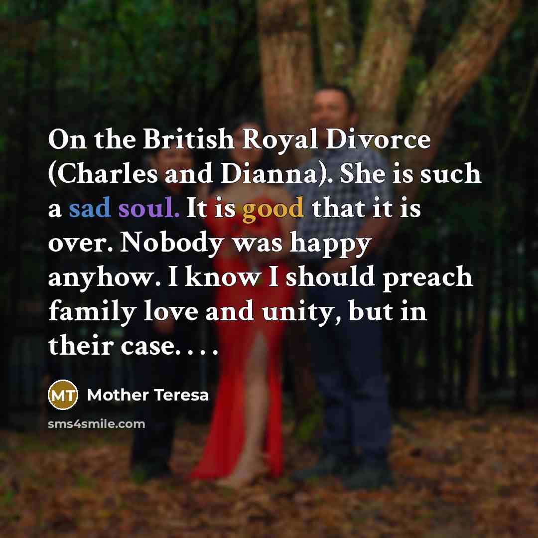 “On the British Royal Divorce (Charles and Dianna). She is such a sad soul. It is good that it is over. Nobody was happy anyhow. I know I should preach family love and unity, but in their case. . . .” quote by Mother Teresa