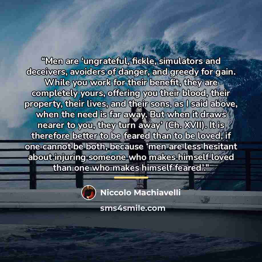 “Men are ‘ungrateful, fickle, simulators and deceivers, avoiders of danger, and greedy for gain. While you work for their benefit, they are completely yours, offering you their blood, their property, their lives, and their sons, as I said above, when the need is far away. But when it draws nearer…” quote by Niccolò Machiavelli
