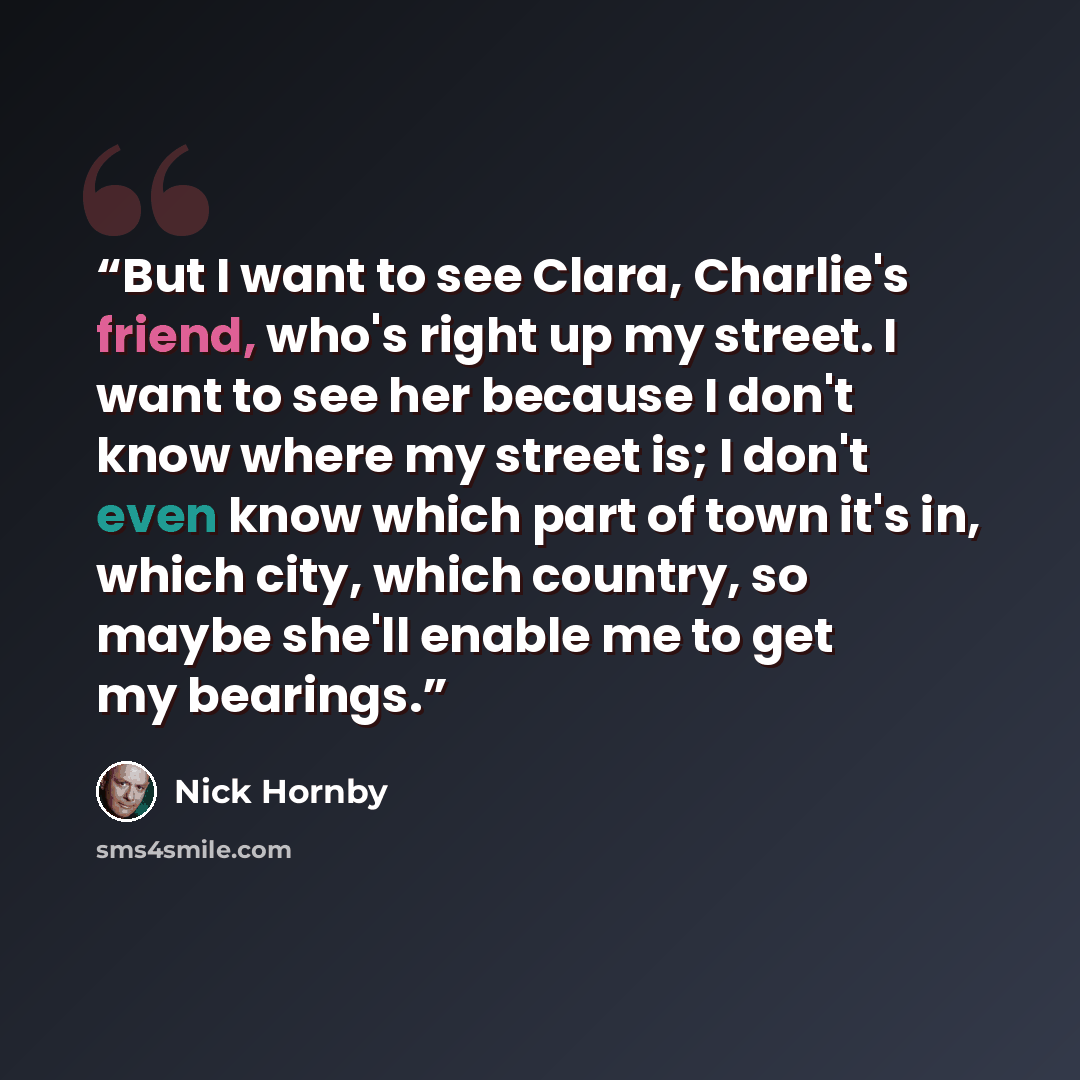 “But I want to see Clara, Charlie's friend, who's right up my street. I want to see her because I don't know where my street is; I don't even know which part of town it's in, which city, which country, so maybe she'll enable me to get my bearings.” quote by Nick Hornby
