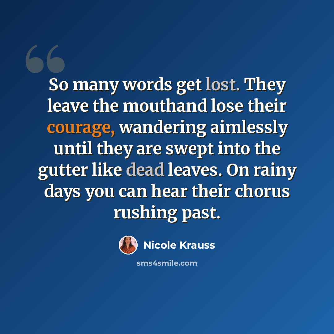 “So many words get lost. They leave the mouthand lose their courage, wandering aimlessly until they are swept into the gutter like dead leaves. On rainy days you can hear their chorus rushing past.” quote by Nicole Krauss