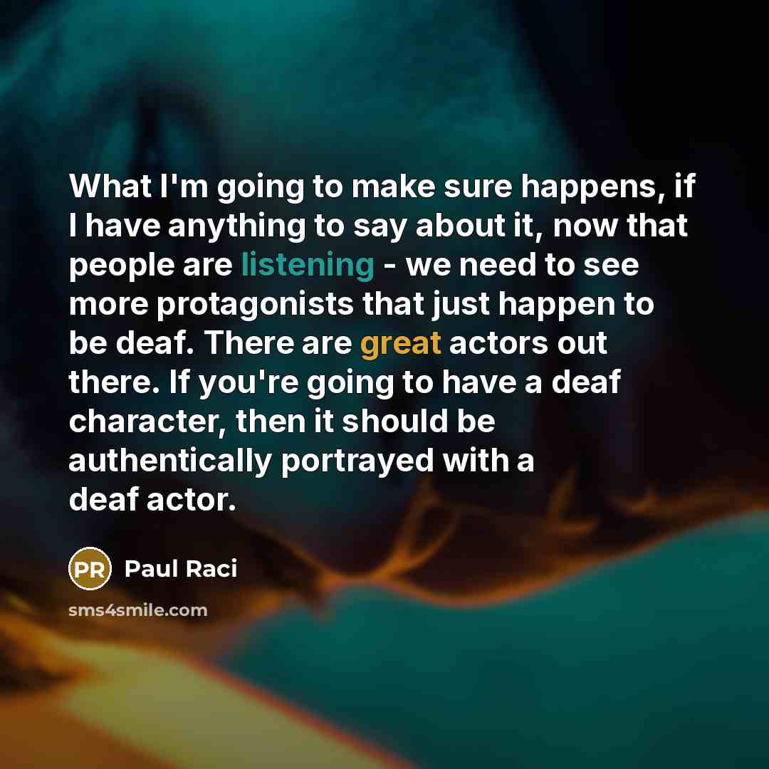 “What I'm going to make sure happens, if I have anything to say about it, now that people are listening - we need to see more protagonists that just happen to be deaf. There are great actors out there. If you're going to have a deaf character, then it should be authentically portrayed with a deaf…” quote by Paul Raci