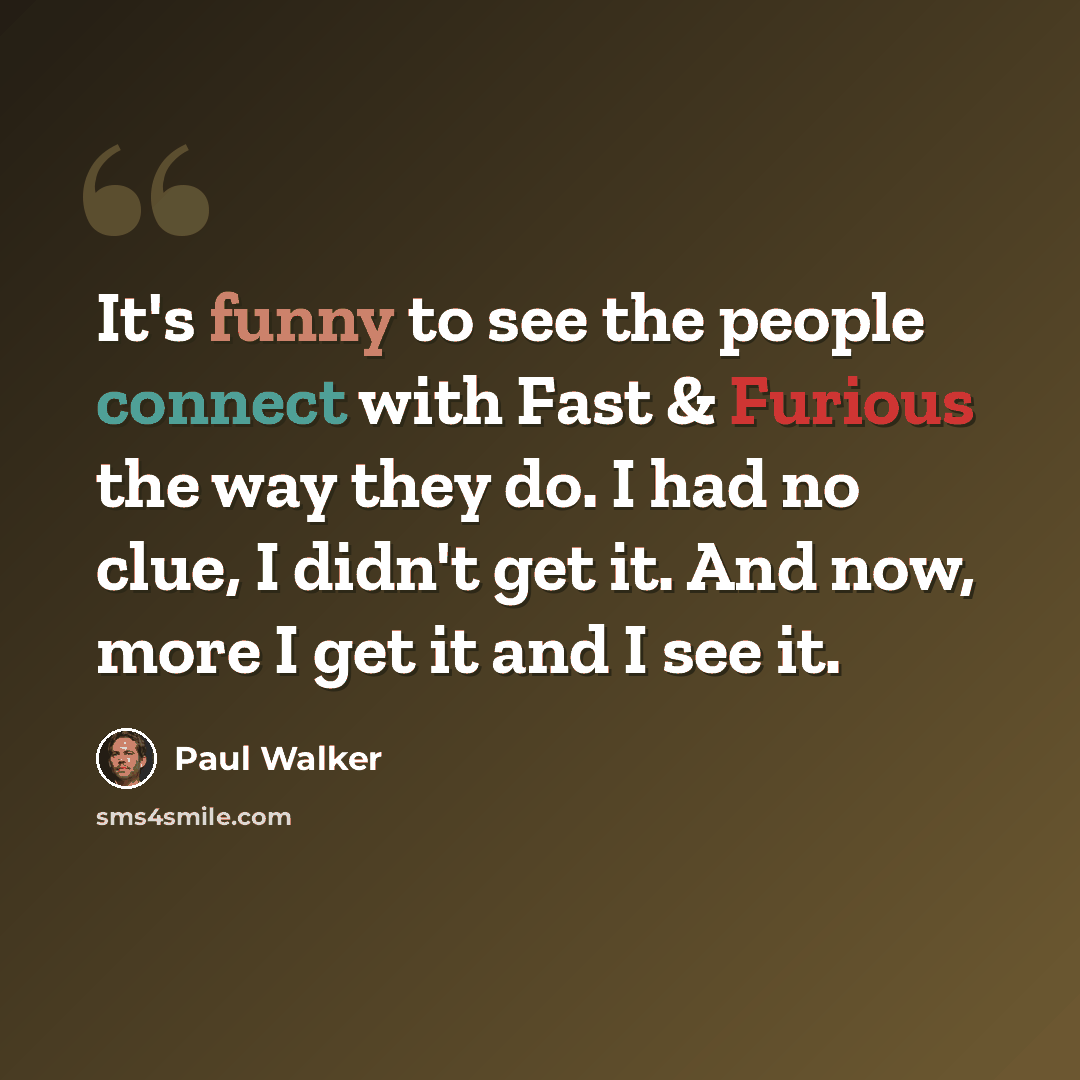 “It's funny to see the people connect with Fast & Furious the way they do. I had no clue, I didn't get it. And now, more I get it and I see it.” quote by Paul Walker