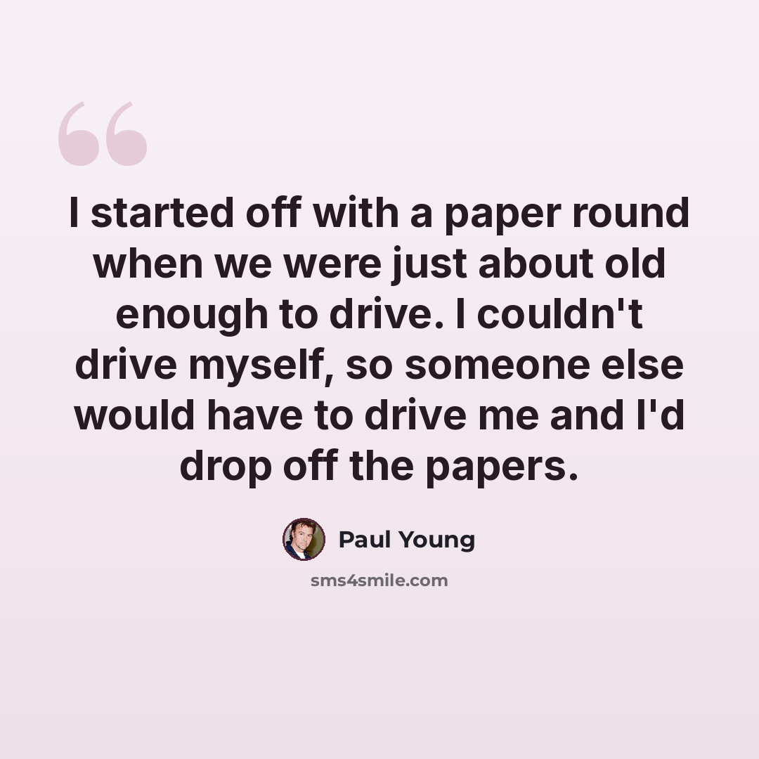 “I started off with a paper round when we were just about old enough to drive. I couldn't drive myself, so someone else would have to drive me and I'd drop off the papers.” quote by Paul Young