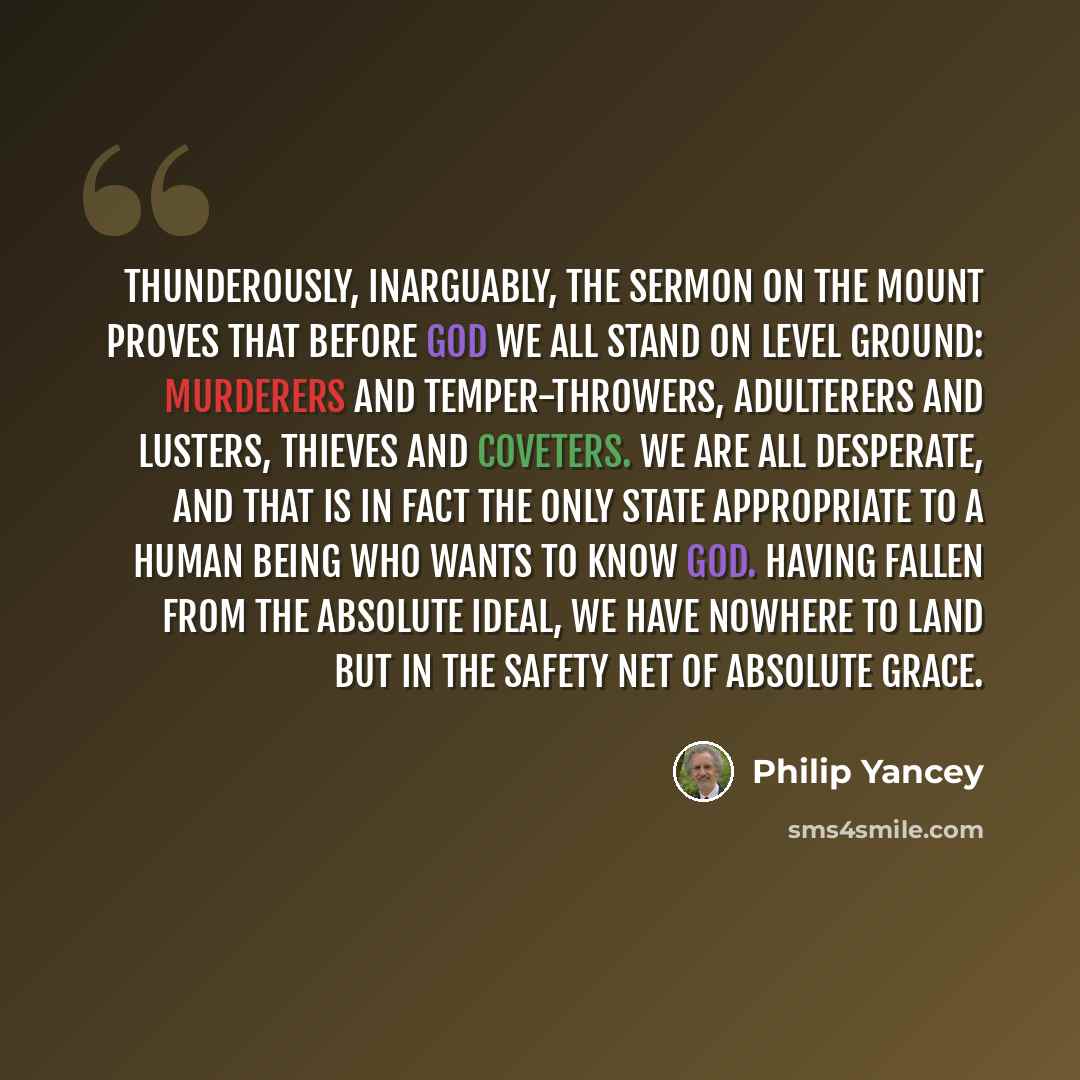“Thunderously, inarguably, the Sermon on the Mount proves that before God we all stand on level ground: murderers and temper-throwers, adulterers and lusters, thieves and coveters. We are all desperate, and that is in fact the only state appropriate to a human being who wants to know God. Having…” quote by Philip Yancey