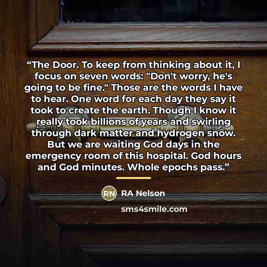“The Door. To keep from thinking about it, I focus on seven words: "Don't worry, he's going to be fine." Those are the words I have to hear. One word for each day they say it took to create the earth. Though I know it really took billions of years and swirling through dark matter and hydrogen snow…” quote by RA Nelson