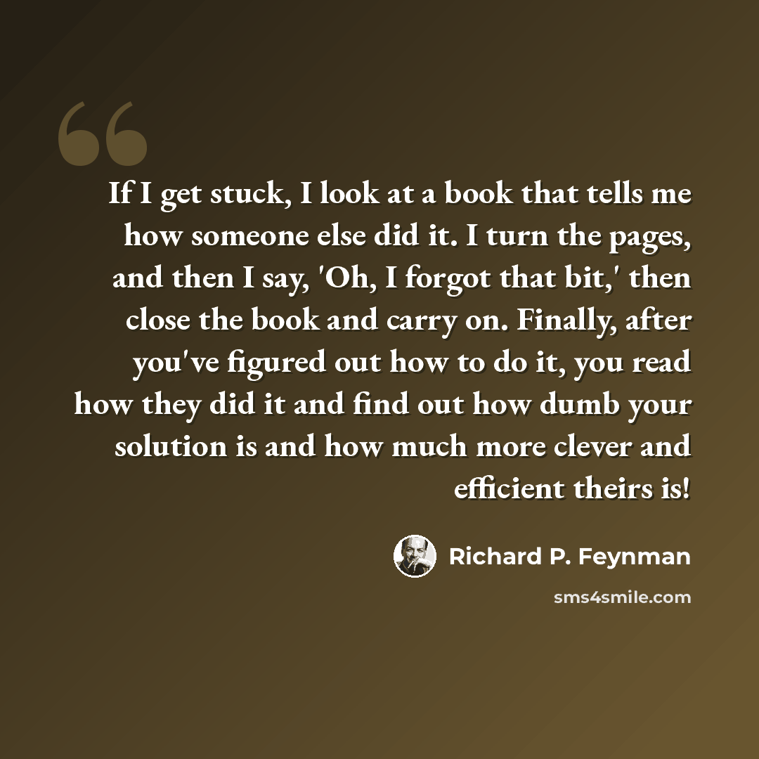 “If I get stuck, I look at a book that tells me how someone else did it. I turn the pages, and then I say, 'Oh, I forgot that bit,' then close the book and carry on. Finally, after you've figured out how to do it, you read how they did it and find out how dumb your solution is and how much more…” quote by Richard P. Feynman