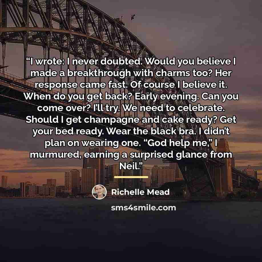 “I wrote: I never doubted. Would you believe I made a breakthrough with charms too? Her response came fast. Of course I believe it. When do you get back? Early evening. Can you come over? I’ll try. We need to celebrate. Should I get champagne and cake ready? Get your bed ready. Wear the black bra…” quote by Richelle Mead