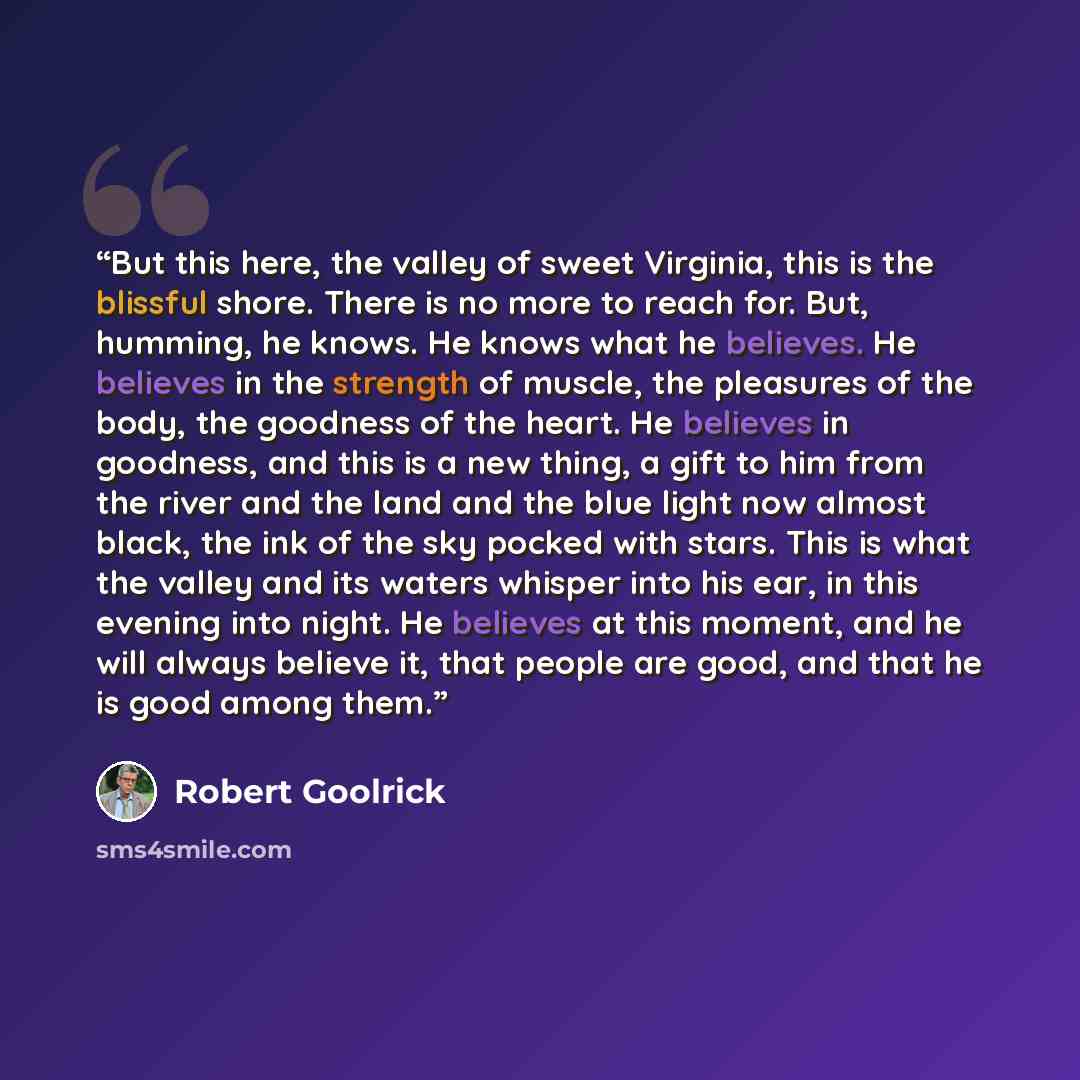 “But this here, the valley of sweet Virginia, this is the blissful shore. There is no more to reach for. But, humming, he knows. He knows what he believes. He believes in the strength of muscle, the pleasures of the body, the goodness of the heart. He believes in goodness, and this is a new thing…” quote by Robert Goolrick