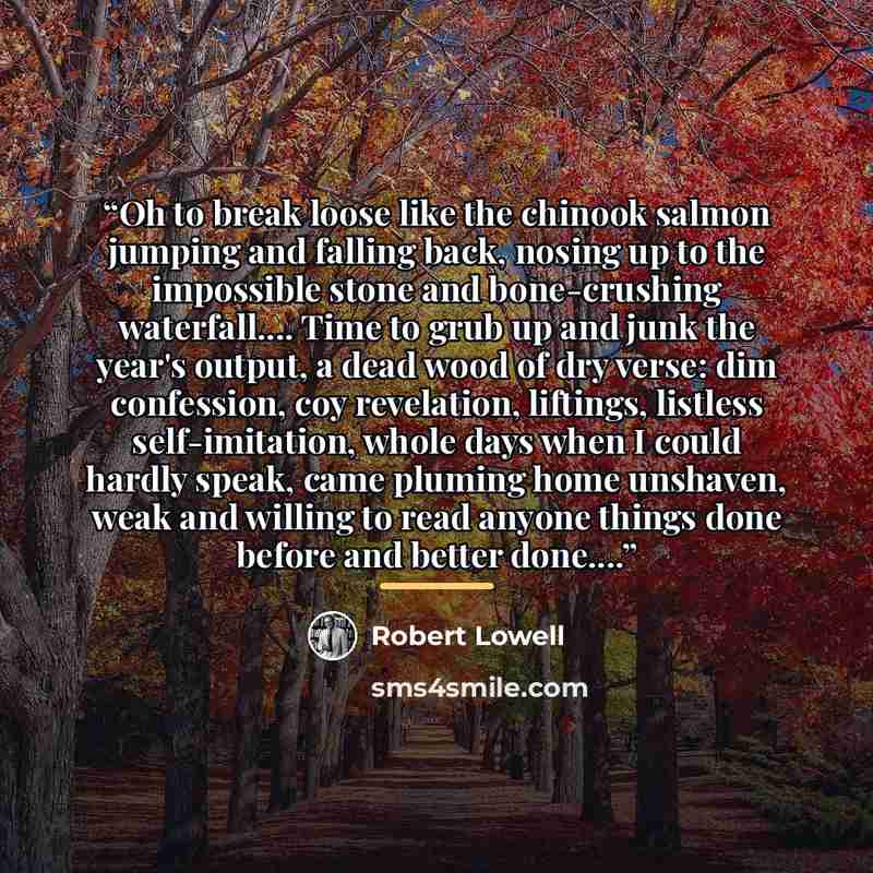 “Oh to break loose like the chinook salmon jumping and falling back, nosing up to the impossible stone and bone-crushing waterfall… Time to grub up and junk the year's output, a dead wood of dry verse: dim confession, coy revelation, liftings, listless self-imitation, whole days when I could hardly…” quote by Robert Lowell