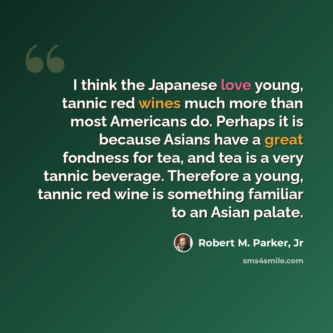 “I think the Japanese love young, tannic red wines much more than most Americans do. Perhaps it is because Asians have a great fondness for tea, and tea is a very tannic beverage. Therefore a young, tannic red wine is something familiar to an Asian palate.” quote by Robert M. Parker, Jr