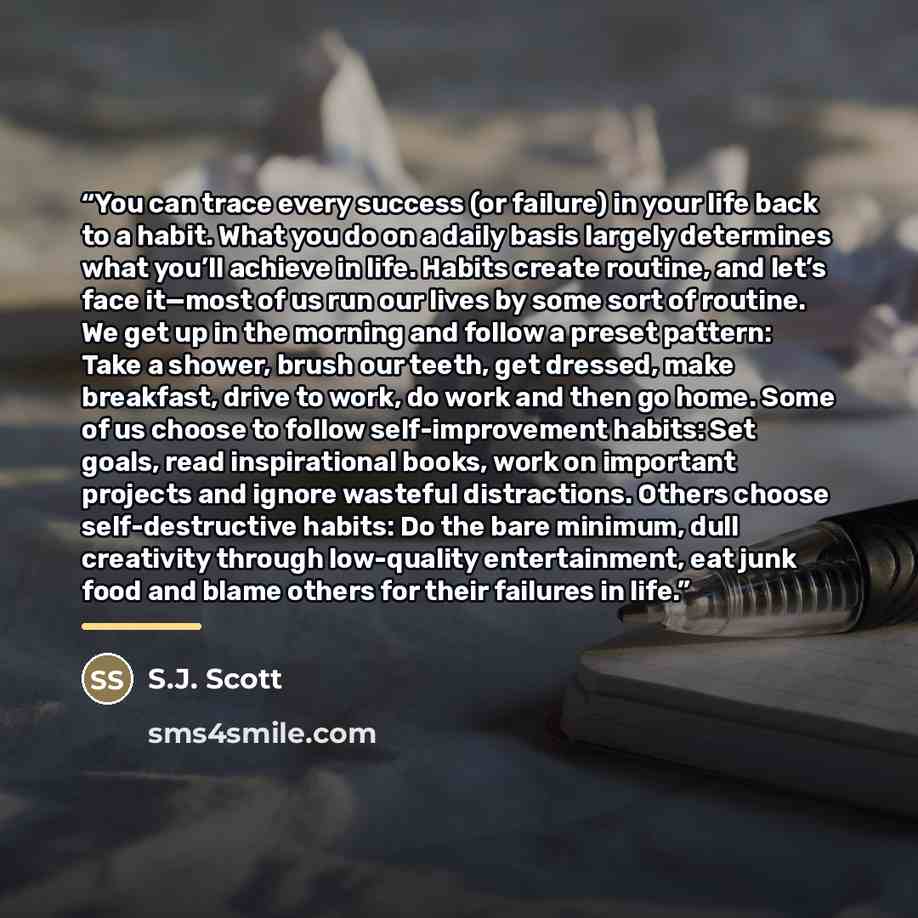 “You can trace every success (or failure) in your life back to a habit. What you do on a daily basis largely determines what you’ll achieve in life. Habits create routine, and let’s face it—most of us run our lives by some sort of routine. We get up in the morning and follow a preset pattern: Take…” quote by S.J. Scott