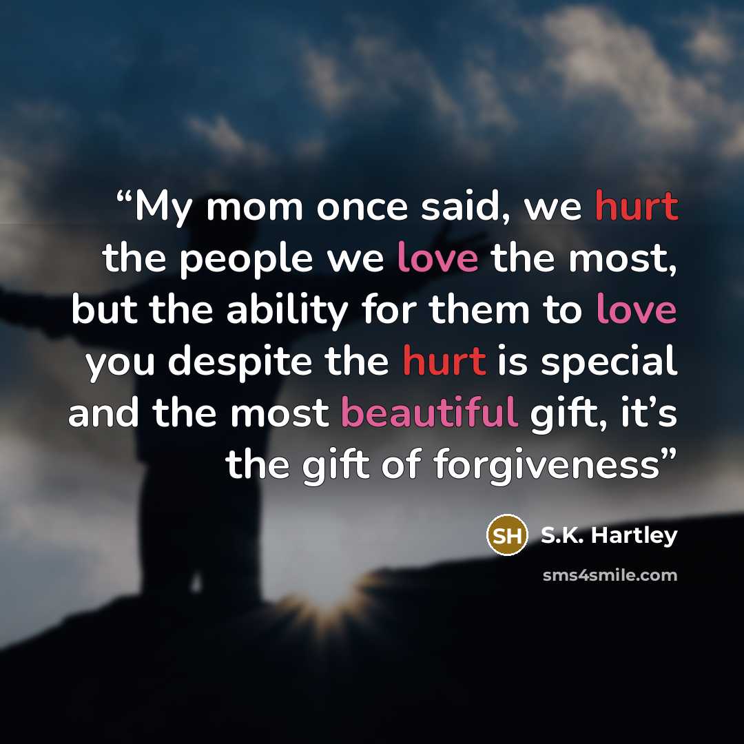 “My mom once said, we hurt the people we love the most, but the ability for them to love you despite the hurt is special and the most beautiful gift, it’s the gift of forgiveness” quote by S.K. Hartley