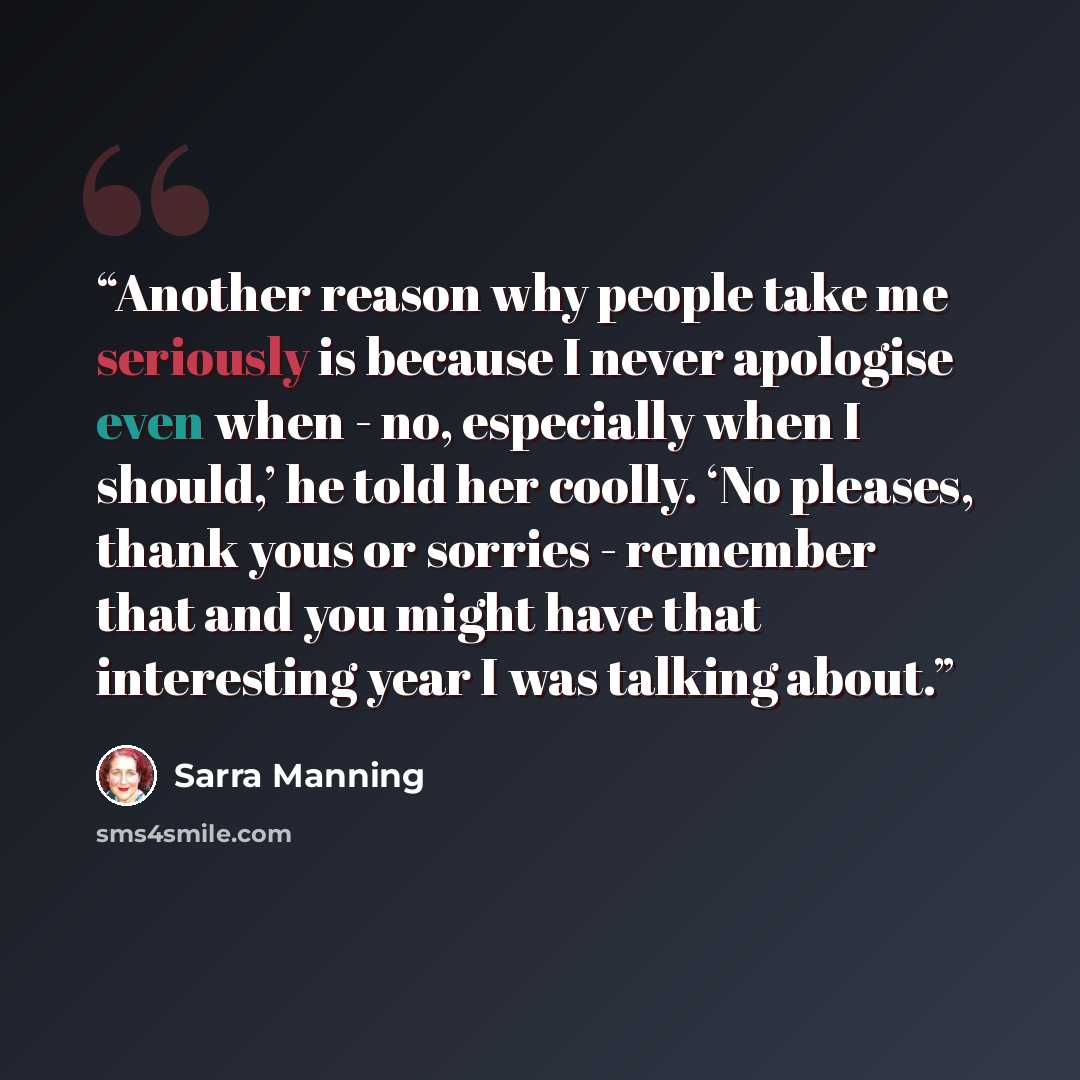 “Another reason why people take me seriously is because I never apologise even when - no, especially when I should,’ he told her coolly. ‘No pleases, thank yous or sorries - remember that and you might have that interesting year I was talking about.” quote by Sarra Manning