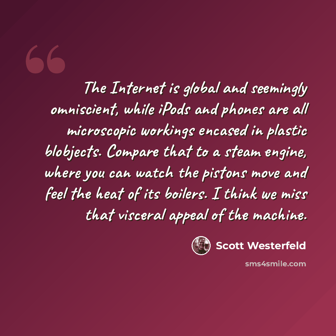 “The Internet is global and seemingly omniscient, while iPods and phones are all microscopic workings encased in plastic blobjects. Compare that to a steam engine, where you can watch the pistons move and feel the heat of its boilers. I think we miss that visceral appeal of the machine.” quote by Scott Westerfeld
