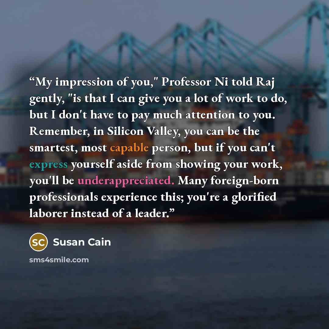 “My impression of you," Professor Ni told Raj gently, "is that I can give you a lot of work to do, but I don't have to pay much attention to you. Remember, in Silicon Valley, you can be the smartest, most capable person, but if you can't express yourself aside from showing your work, you'll be…” quote by Susan Cain