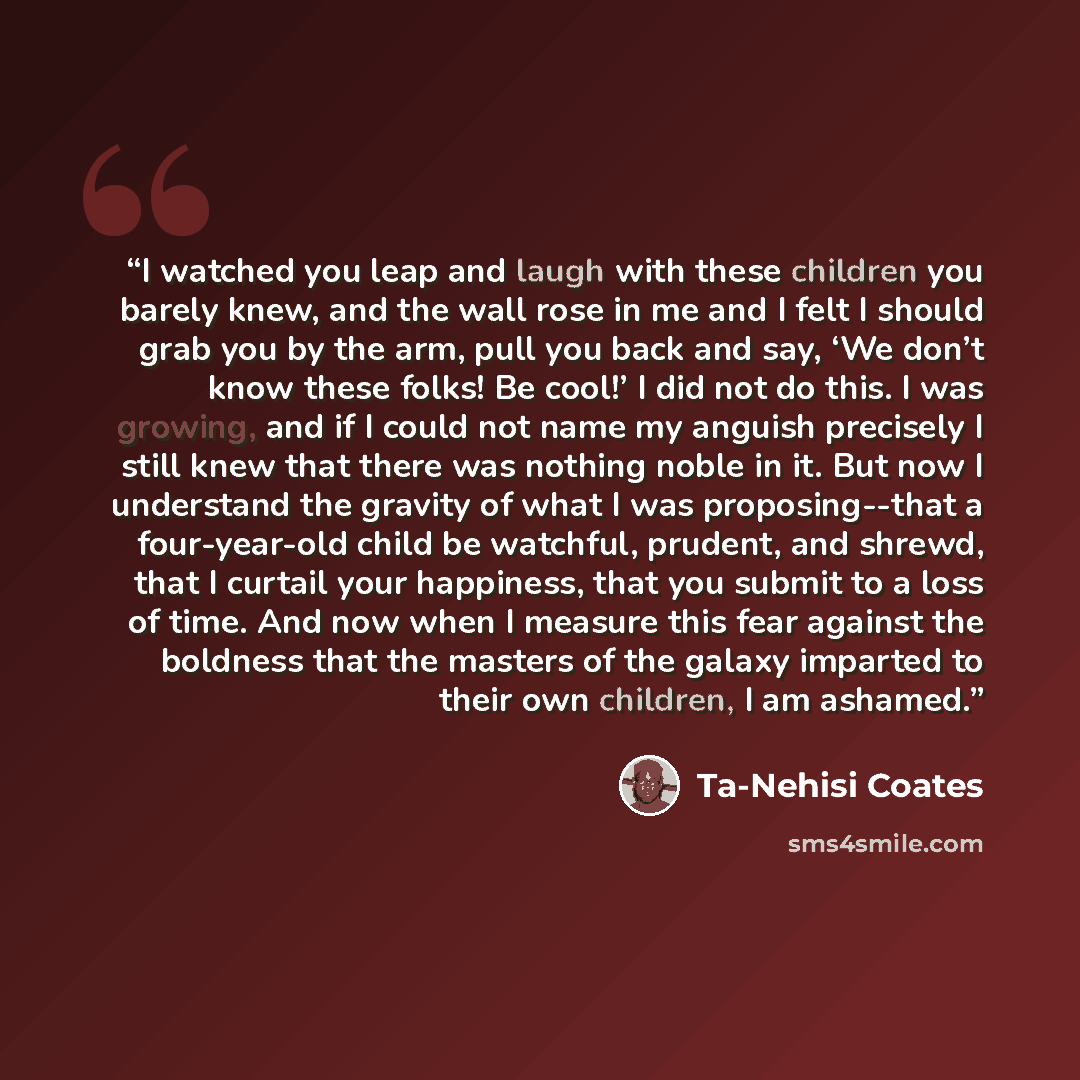 “I watched you leap and laugh with these children you barely knew, and the wall rose in me and I felt I should grab you by the arm, pull you back and say, ‘We don’t know these folks! Be cool!’ I did not do this. I was growing, and if I could not name my anguish precisely I still knew that there was…” quote by Ta-Nehisi Coates