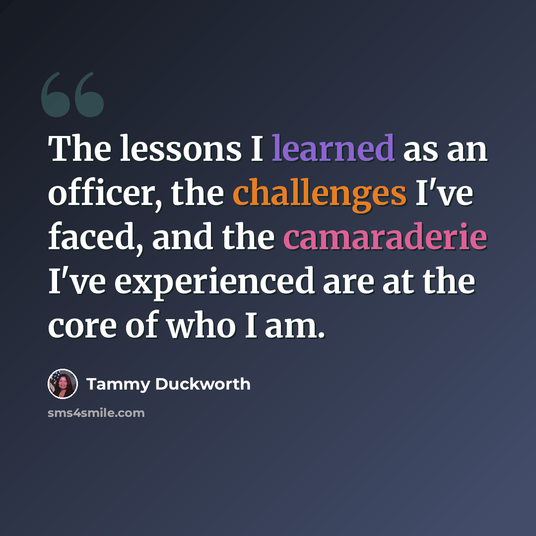 “The lessons I learned as an officer, the challenges I've faced, and the camaraderie I've experienced are at the core of who I am.” quote by Tammy Duckworth