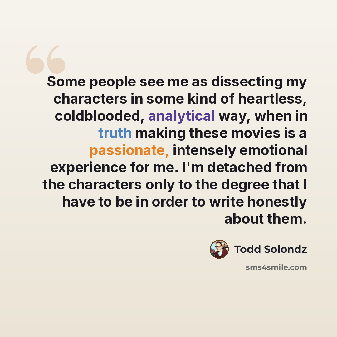 “Some people see me as dissecting my characters in some kind of heartless, coldblooded, analytical way, when in truth making these movies is a passionate, intensely emotional experience for me. I'm detached from the characters only to the degree that I have to be in order to write honestly about…” quote by Todd Solondz