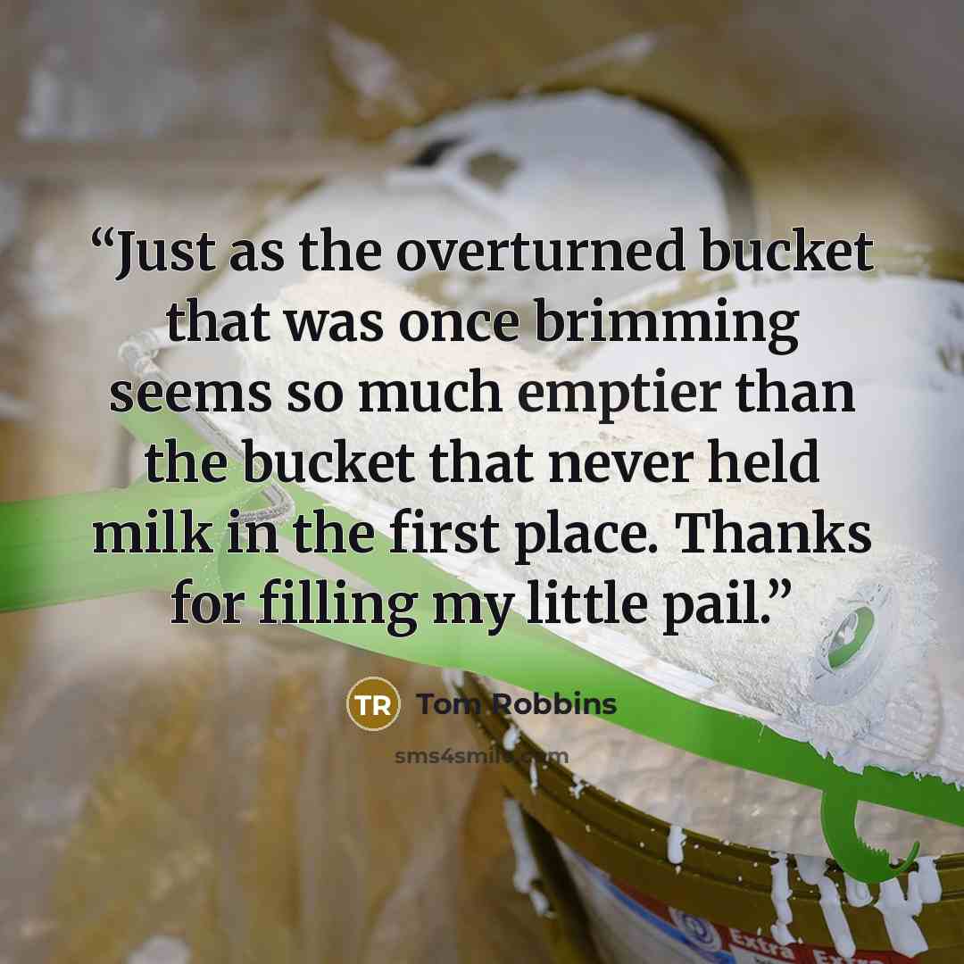 “Just as the overturned bucket that was once brimming seems so much emptier than the bucket that never held milk in the first place. Thanks for filling my little pail.” quote by Tom Robbins