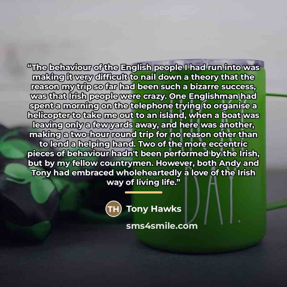 “The behaviour of the English people I had run into was making it very difficult to nail down a theory that the reason my trip so far had been such a bizarre success, was that Irish people were crazy. One Englishman had spent a morning on the telephone trying to organise a helicopter to take me out…” quote by Tony Hawks