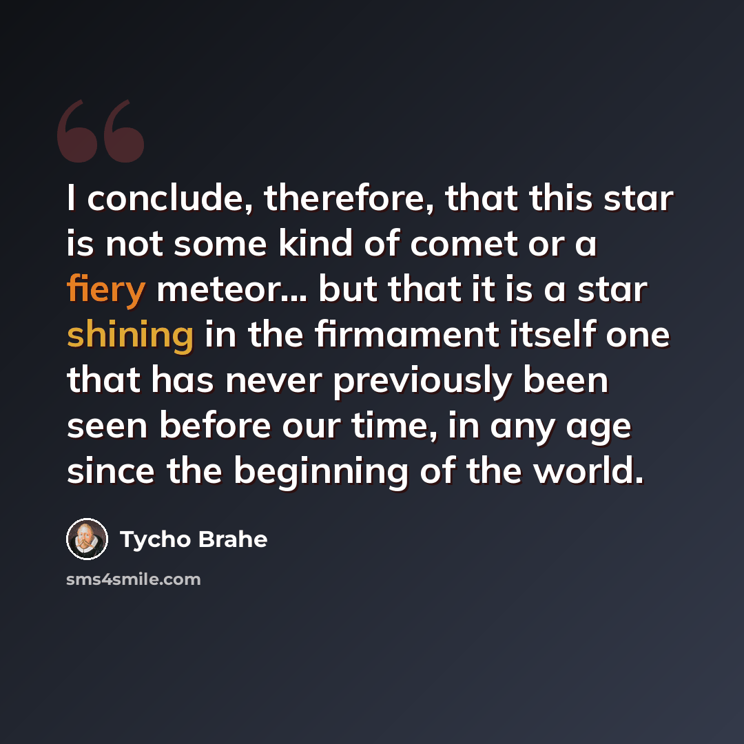 “I conclude, therefore, that this star is not some kind of comet or a fiery meteor... but that it is a star shining in the firmament itself one that has never previously been seen before our time, in any age since the beginning of the world.” quote by Tycho Brahe