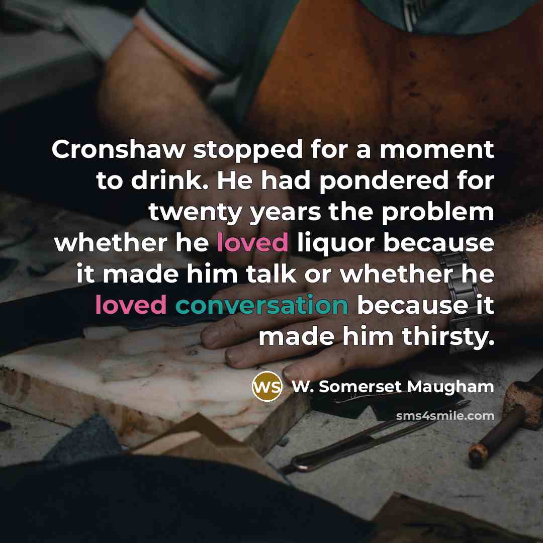 “Cronshaw stopped for a moment to drink. He had pondered for twenty years the problem whether he loved liquor because it made him talk or whether he loved conversation because it made him thirsty.” quote by W. Somerset Maugham