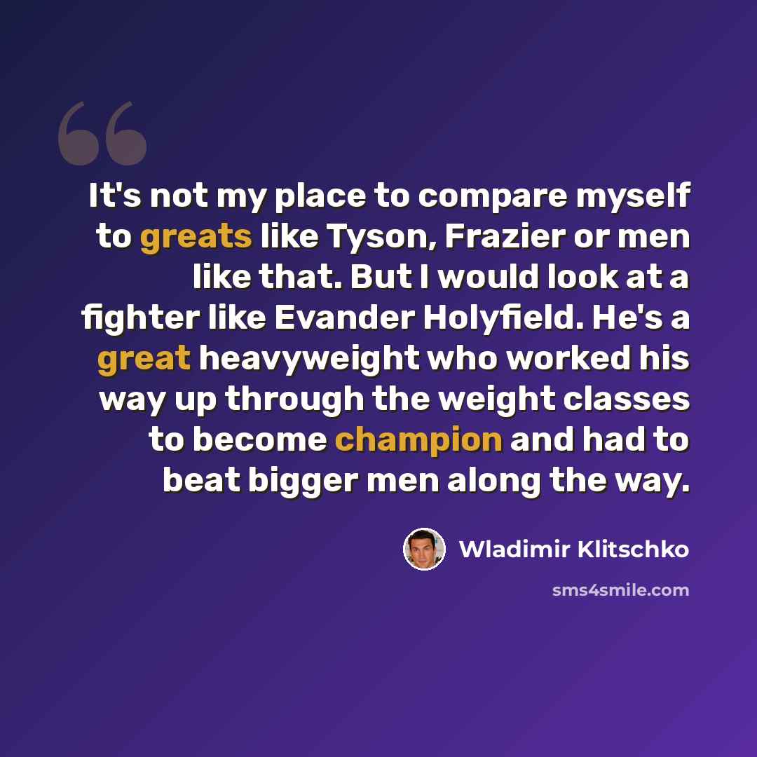 “It's not my place to compare myself to greats like Tyson, Frazier or men like that. But I would look at a fighter like Evander Holyfield. He's a great heavyweight who worked his way up through the weight classes to become champion and had to beat bigger men along the way.” quote by Wladimir Klitschko