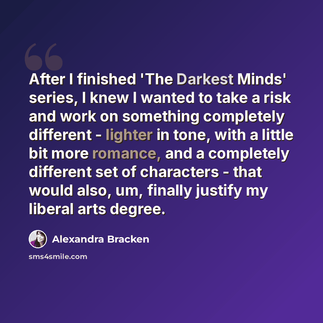 “After I finished 'The Darkest Minds' series, I knew I wanted to take a risk and work on something completely different - lighter in tone, with a little bit more romance, and a completely different set of characters - that would also, um, finally justify my liberal arts degree.” quote by Alexandra Bracken