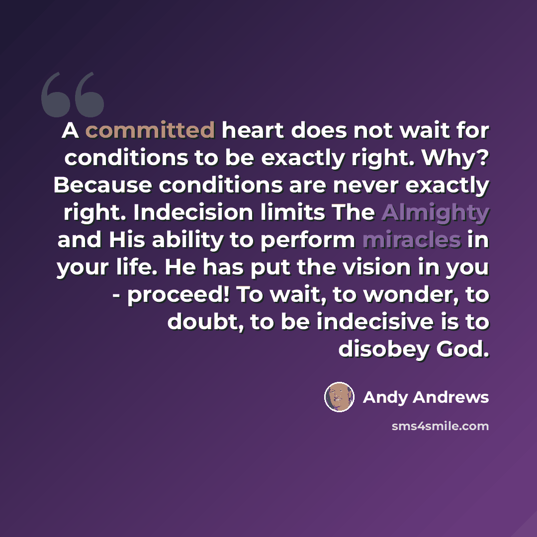 “A committed heart does not wait for conditions to be exactly right. Why? Because conditions are never exactly right. Indecision limits The Almighty and His ability to perform miracles in your life. He has put the vision in you - proceed! To wait, to wonder, to doubt, to be indecisive is to disobey…” quote by Andy Andrews
