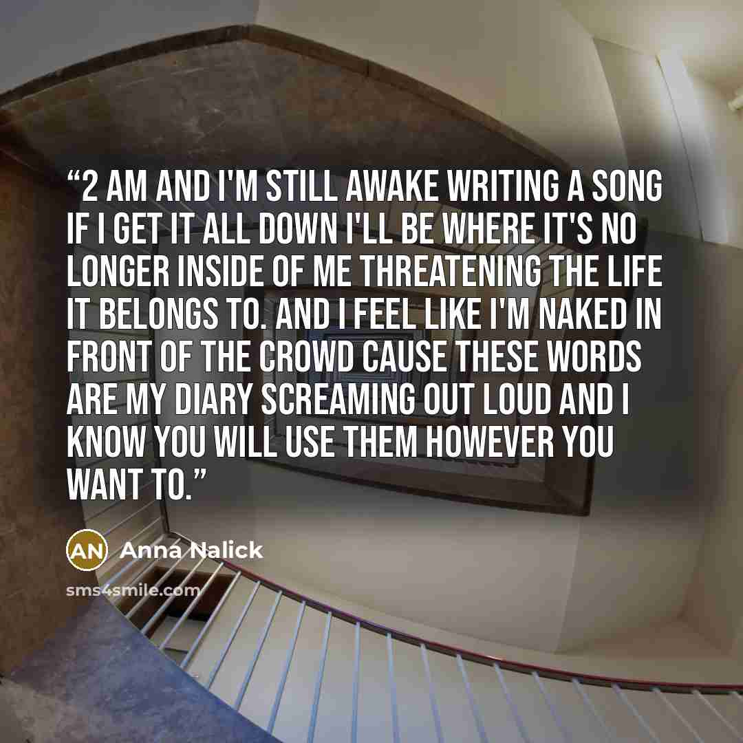 “2 am and I'm still awake writing a song if I get it all down I'll be where it's no longer inside of me threatening the life it belongs to. And I feel like I'm naked in front of the crowd cause these words are my diary screaming out loud and I know you will use them however you want to.” quote by Anna Nalick