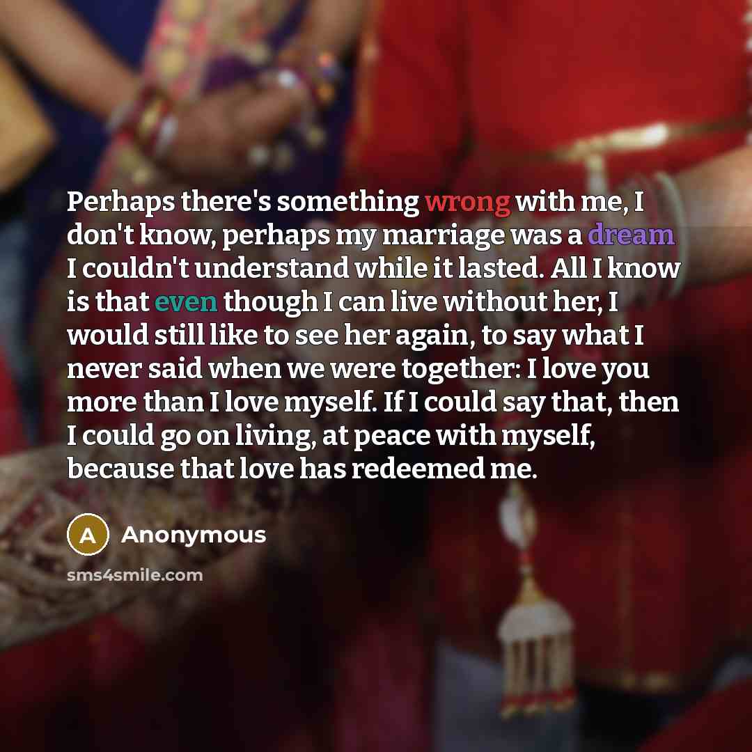 “Perhaps there's something wrong with me, I don't know, perhaps my marriage was a dream I couldn't understand while it lasted. All I know is that even though I can live without her, I would still like to see her again, to say what I never said when we were together: I love you more than I love…” quote by Anonymous