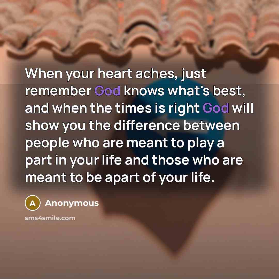 “When your heart aches, just remember God knows what's best, and when the times is right God will show you the difference between people who are meant to play a part in your life and those who are meant to be apart of your life.” quote by Anonymous