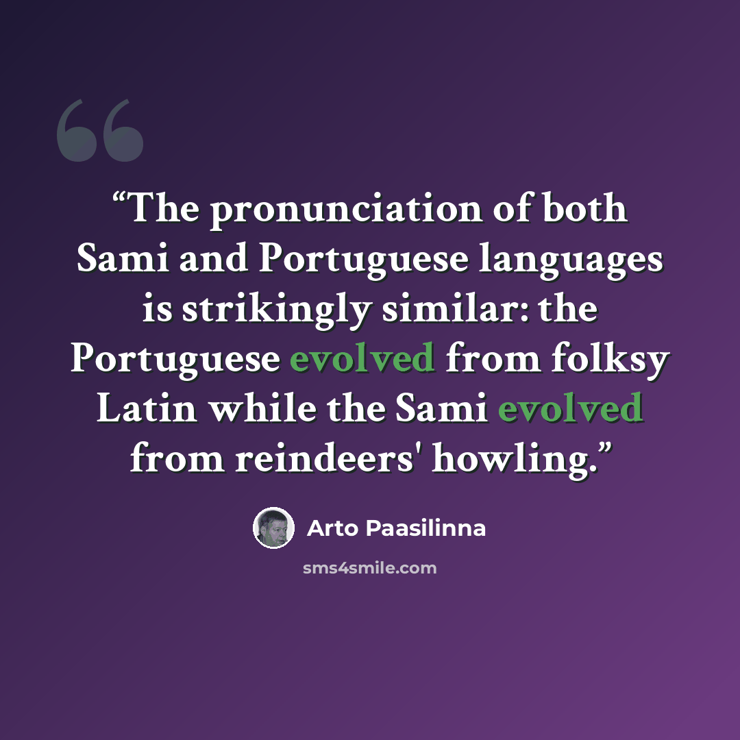 “The pronunciation of both Sami and Portuguese languages is strikingly similar: the Portuguese evolved from folksy Latin while the Sami evolved from reindeers' howling.” quote by Arto Paasilinna