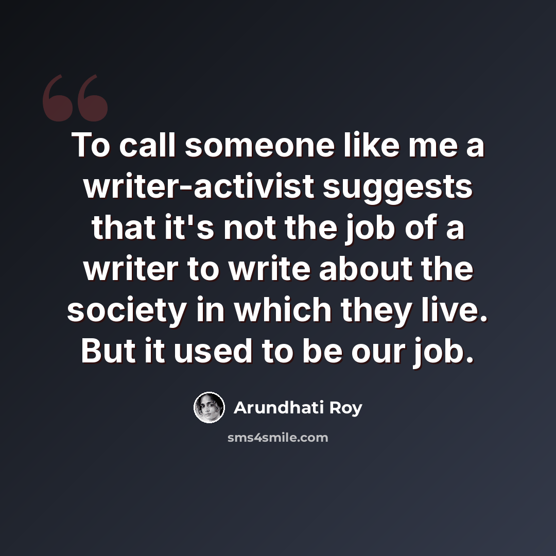 “To call someone like me a writer-activist suggests that it's not the job of a writer to write about the society in which they live. But it used to be our job.” quote by Arundhati Roy