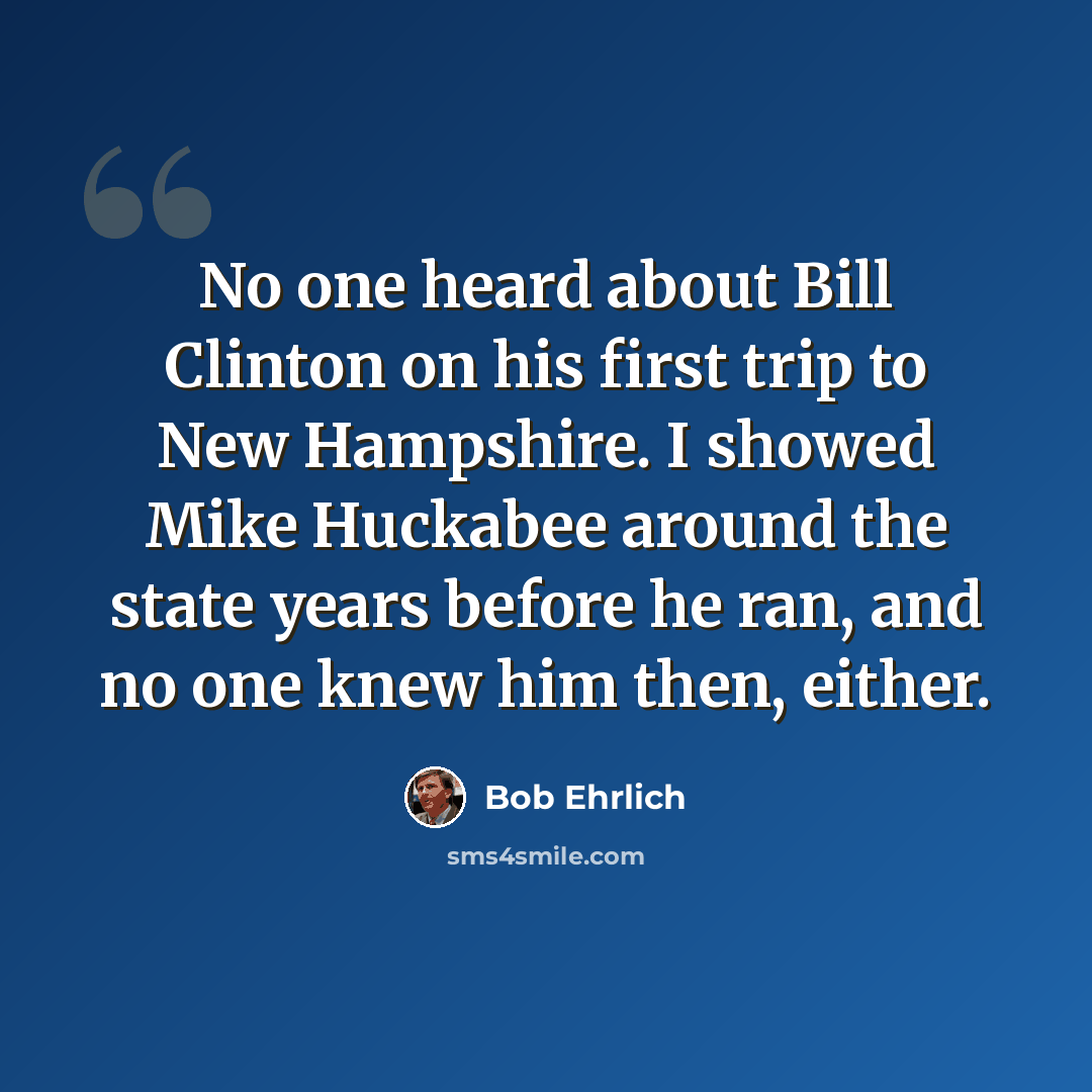 “No one heard about Bill Clinton on his first trip to New Hampshire. I showed Mike Huckabee around the state years before he ran, and no one knew him then, either.” quote by Bob Ehrlich