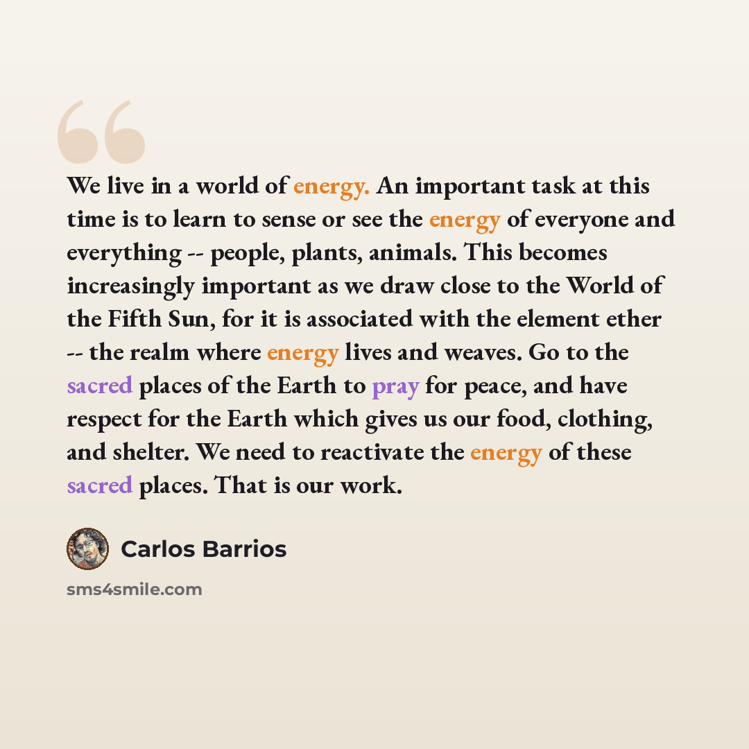 “We live in a world of energy. An important task at this time is to learn to sense or see the energy of everyone and everything -- people, plants, animals. This becomes increasingly important as we draw close to the World of the Fifth Sun, for it is associated with the element ether -- the realm…” quote by Carlos Barrios