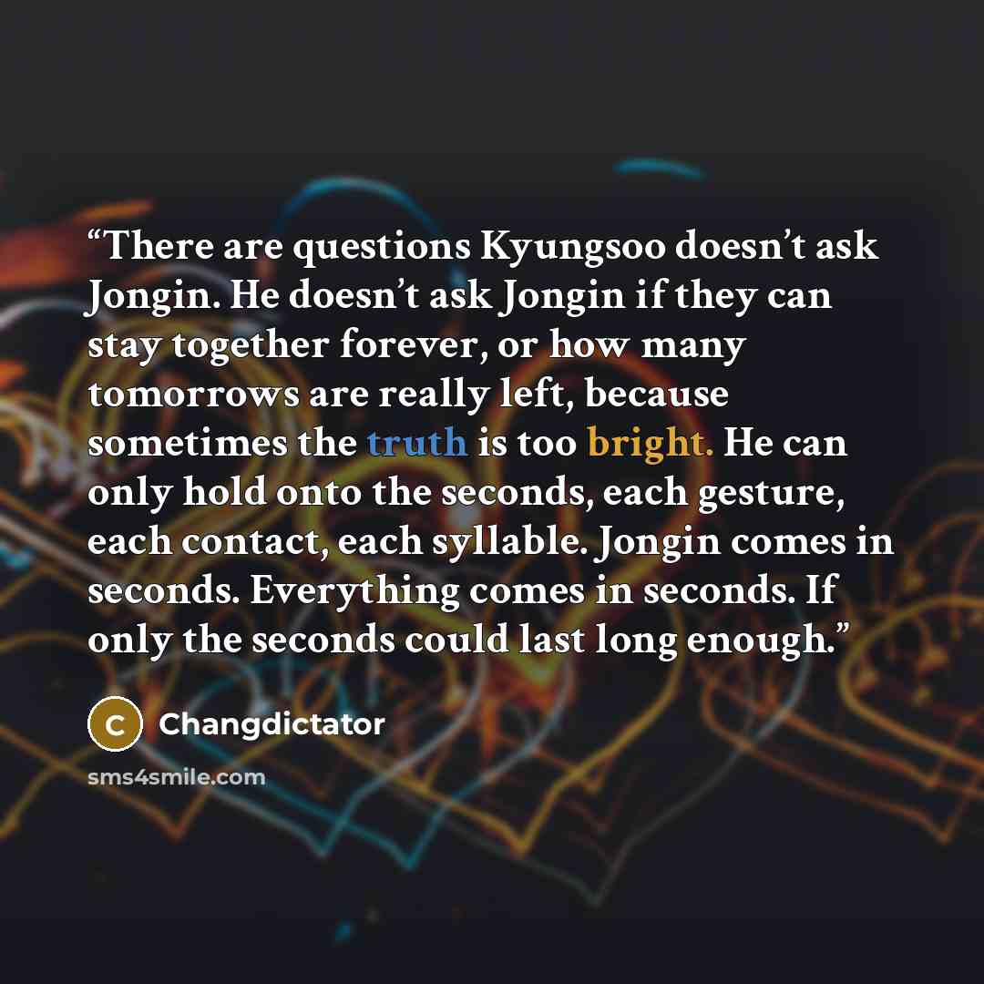 “There are questions Kyungsoo doesn’t ask Jongin. He doesn’t ask Jongin if they can stay together forever, or how many tomorrows are really left, because sometimes the truth is too bright. He can only hold onto the seconds, each gesture, each contact, each syllable. Jongin comes in seconds…” quote by Changdictator