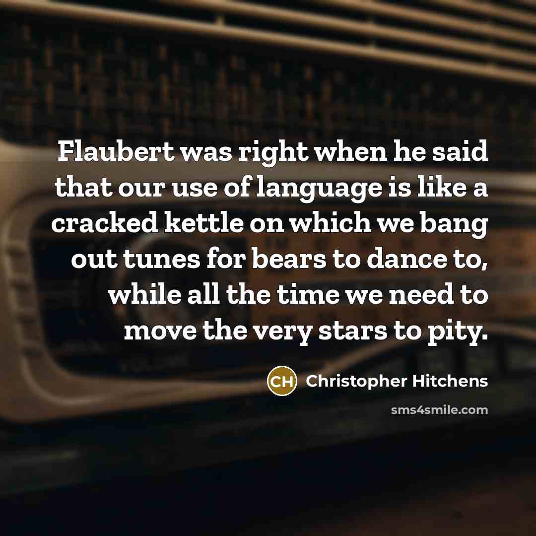 “Flaubert was right when he said that our use of language is like a cracked kettle on which we bang out tunes for bears to dance to, while all the time we need to move the very stars to pity.” quote by Christopher Hitchens