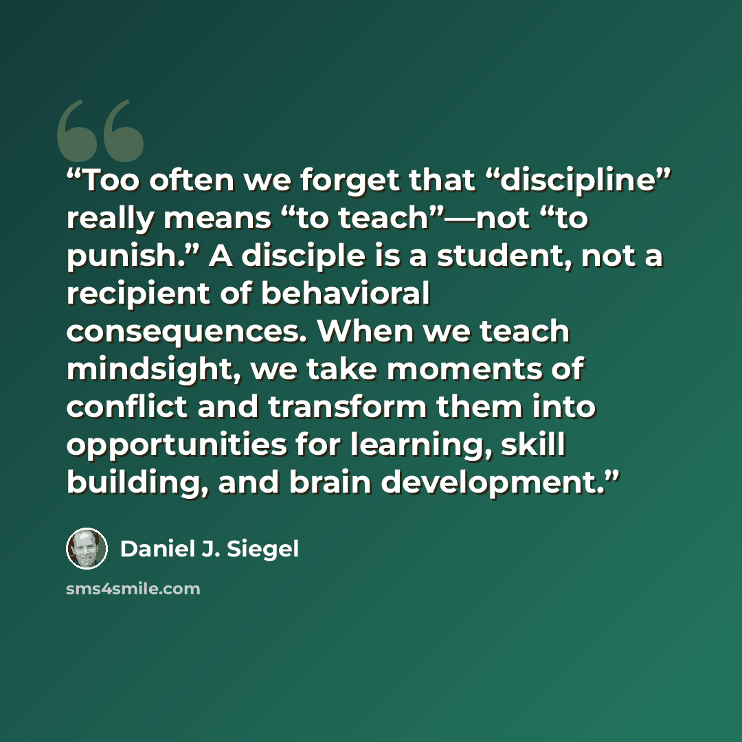 “Too often we forget that “discipline” really means “to teach”—not “to punish.” A disciple is a student, not a recipient of behavioral consequences. When we teach mindsight, we take moments of conflict and transform them into opportunities for learning, skill building, and brain development.” quote by Daniel J. Siegel