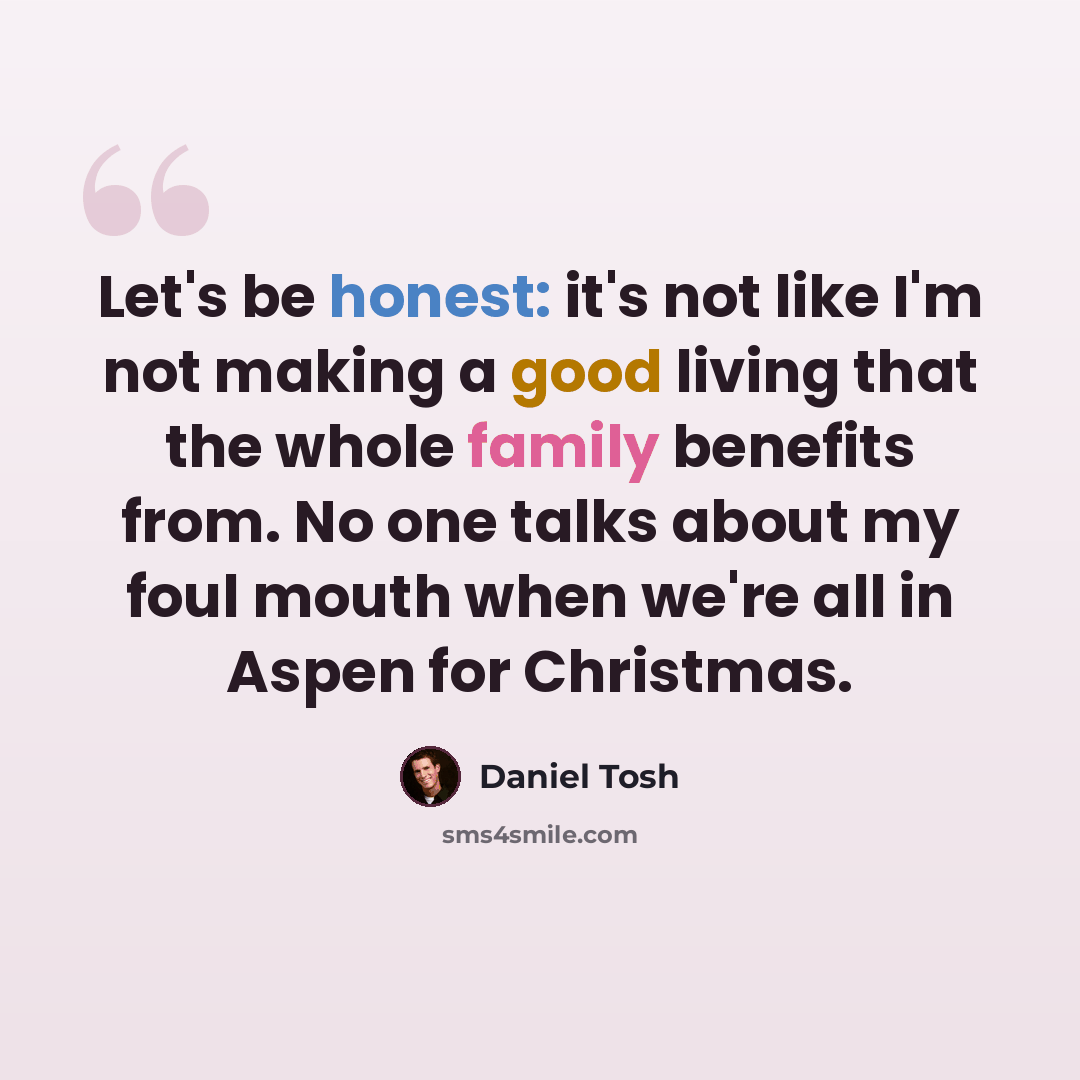 “Let's be honest: it's not like I'm not making a good living that the whole family benefits from. No one talks about my foul mouth when we're all in Aspen for Christmas.” quote by Daniel Tosh