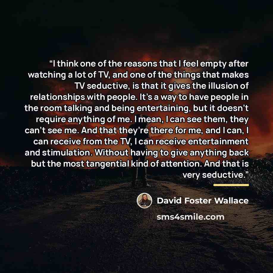 “I think one of the reasons that I feel empty after watching a lot of TV, and one of the things that makes TV seductive, is that it gives the illusion of relationships with people. It’s a way to have people in the room talking and being entertaining, but it doesn’t require anything of me. I mean, I…” quote by David Foster Wallace